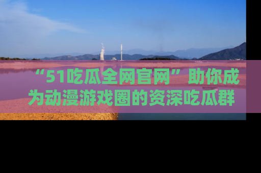 “51吃瓜全网官网”助你成为动漫游戏圈的资深吃瓜群众！