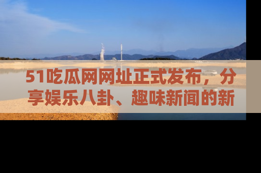 51吃瓜网网址正式发布，分享娱乐八卦、趣味新闻的新平台