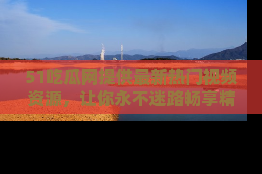 51吃瓜网提供最新热门视频资源，让你永不迷路畅享精彩！