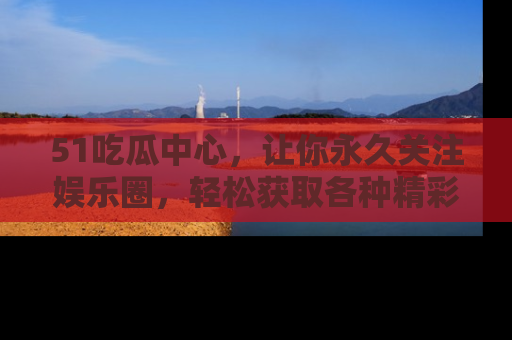 51吃瓜中心，让你永久关注娱乐圈，轻松获取各种精彩的吃瓜信息！