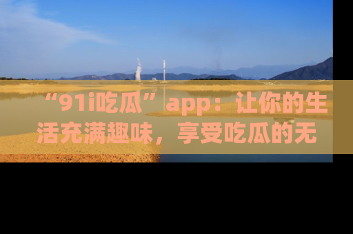 “91i吃瓜”app：让你的生活充满趣味，享受吃瓜的无限乐趣！