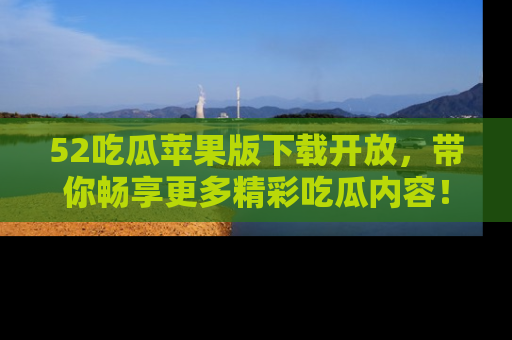 52吃瓜苹果版下载开放，带你畅享更多精彩吃瓜内容！