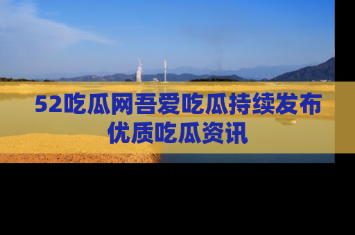 52吃瓜网吾爱吃瓜持续发布优质吃瓜资讯