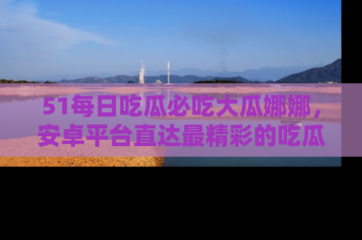 51每日吃瓜必吃大瓜娜娜，安卓平台直达最精彩的吃瓜内容。