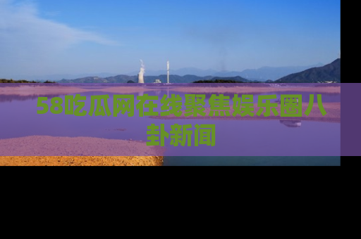 58吃瓜网在线聚焦娱乐圈八卦新闻