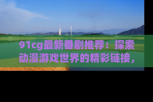 91cg最新番剧推荐：探索动漫游戏世界的精彩链接，尽在此处！