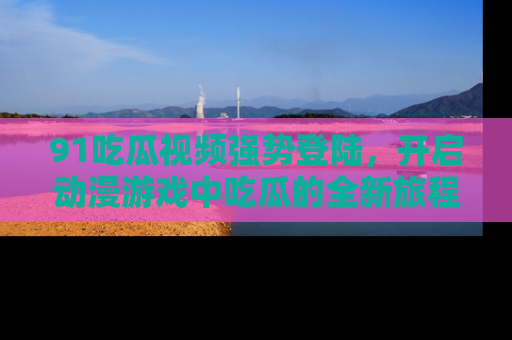 91吃瓜视频强势登陆，开启动漫游戏中吃瓜的全新旅程！