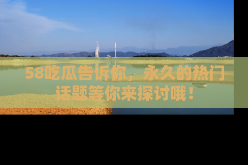 58吃瓜告诉你，永久的热门话题等你来探讨哦！
