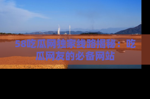 58吃瓜网独家线路揭秘：吃瓜网友的必备网站
