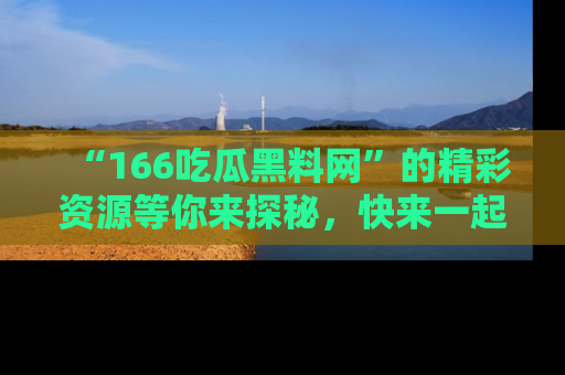 “166吃瓜黑料网”的精彩资源等你来探秘，快来一起吃瓜吧！