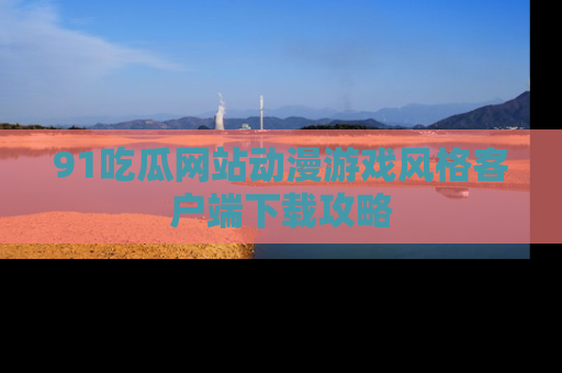 91吃瓜网站动漫游戏风格客户端下载攻略