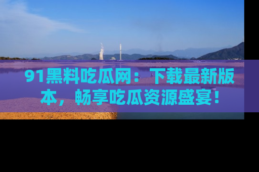 91黑料吃瓜网:下载最新版本,畅享吃瓜资源盛宴!