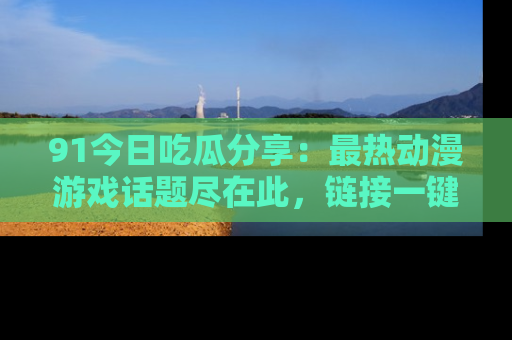 91今日吃瓜分享:最热动漫游戏话题尽在此,链接一键畅游!