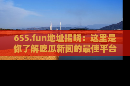 655.fun地址揭晓:这里是你了解吃瓜新闻的最佳平台,快来探索吧!