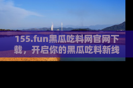 155.fun黑瓜吃料网官网下载,开启你的黑瓜吃料新线路,轻松找到入口!