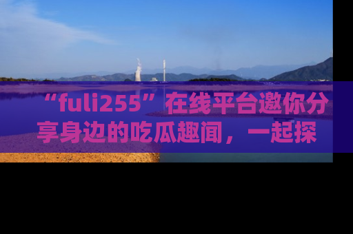 “fuli255”在线平台邀你分享身边的吃瓜趣闻，一起探索生活的小秘密！