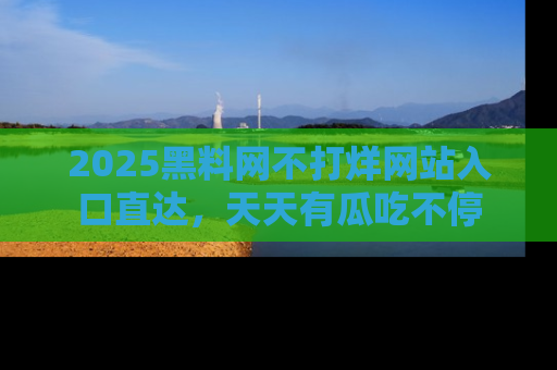 2025黑料网不打烊网站入口直达,天天有瓜吃不停