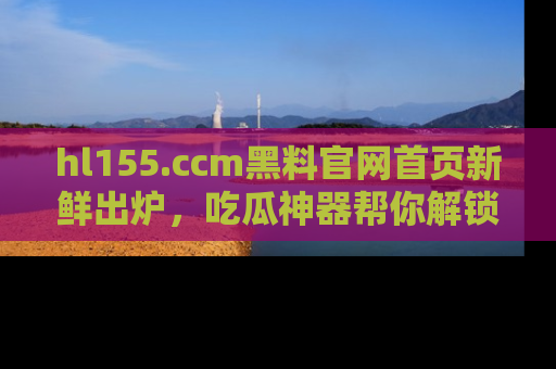 hl155.ccm黑料官网首页新鲜出炉,吃瓜神器帮你解锁那些鲜为人知的内幕!