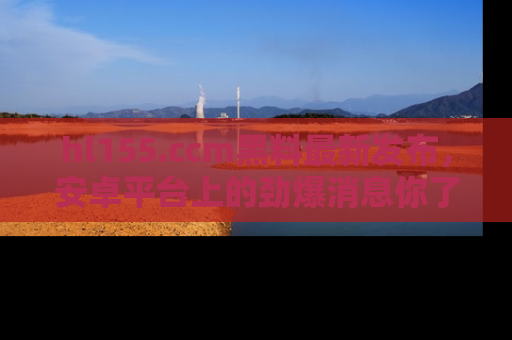 hl155.ccm黑料最新发布,安卓平台上的劲爆消息你了解了吗?