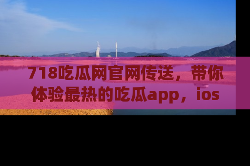 718吃瓜网官网传送,带你体验最热的吃瓜app,ios用户必备哦!