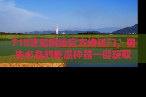 718吃瓜网址官方传送门,男生必备的吃瓜神器一键获取!