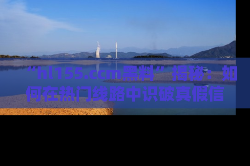 “hl155.ccm黑料”揭秘：如何在热门线路中识破真假信息