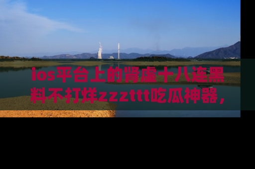 ios平台上的肾虚十八连黑料不打烊zzzttt吃瓜神器,你绝对不能错过