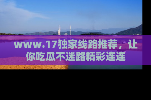 www.17独家线路推荐，让你吃瓜不迷路精彩连连