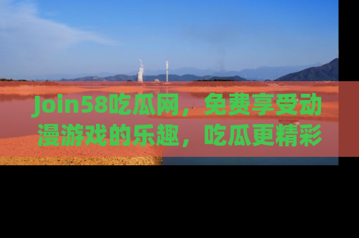 Join58吃瓜网，免费享受动漫游戏的乐趣，吃瓜更精彩！