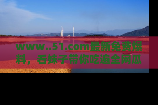 www..51.com最新免费爆料，看妹子带你吃遍全网瓜！