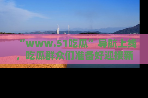 “www.51吃瓜”导航上线，吃瓜群众们准备好迎接新一波奇葩事件吗？