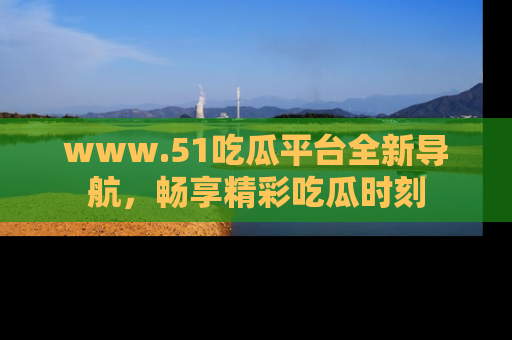 www.51吃瓜平台全新导航，畅享精彩吃瓜时刻