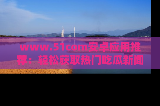 www.51com安卓应用推荐：轻松获取热门吃瓜新闻的秘诀