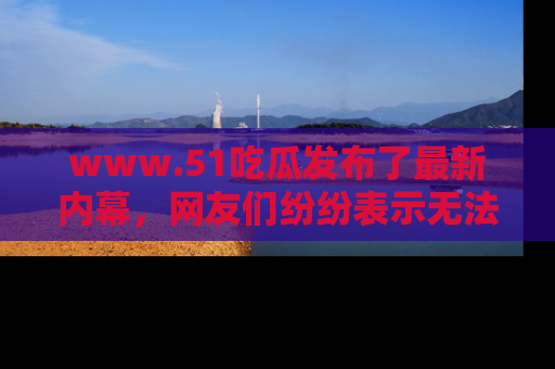 www.51吃瓜发布了最新内幕，网友们纷纷表示无法接受！
