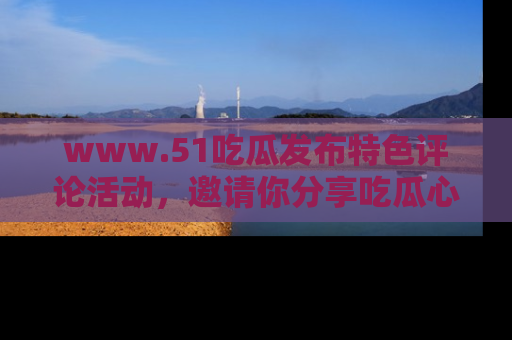 www.51吃瓜发布特色评论活动，邀请你分享吃瓜心得与看法！