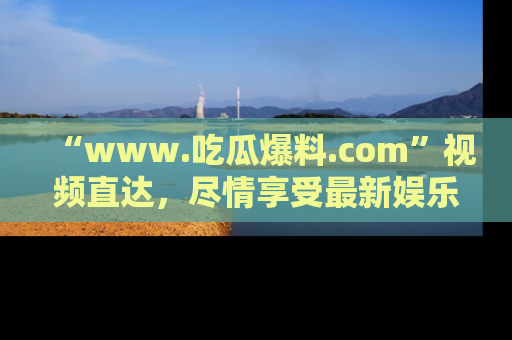 “www.吃瓜爆料.com”视频直达，尽情享受最新娱乐圈的吃瓜盛宴！