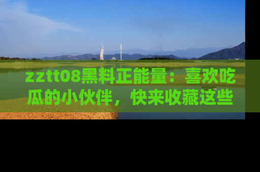 zztt08黑料正能量：喜欢吃瓜的小伙伴，快来收藏这些优质资源！