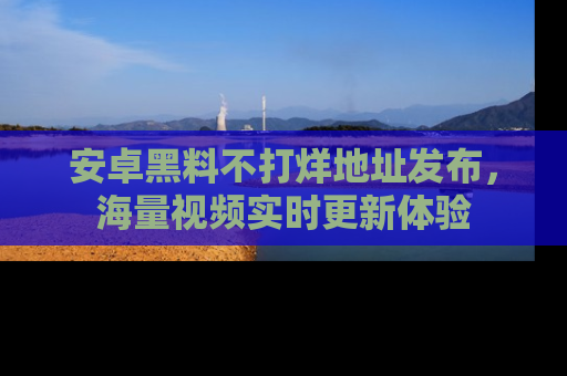 安卓黑料不打烊地址发布，海量视频实时更新体验