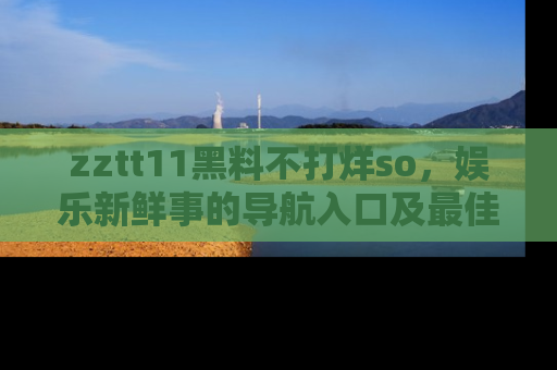 zztt11黑料不打烊so，娱乐新鲜事的导航入口及最佳浏览线路推荐