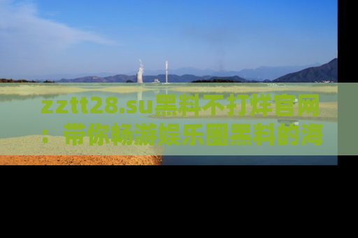 zztt28.su黑料不打烊官网：带你畅游娱乐圈黑料的海洋，掌握每一条最新消息