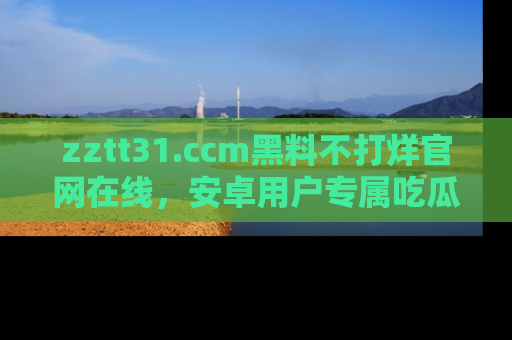 zztt31.ccm黑料不打烊官网在线，安卓用户专属吃瓜神器大揭秘