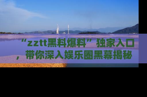 “zztt黑料爆料”独家入口，带你深入娱乐圈黑幕揭秘