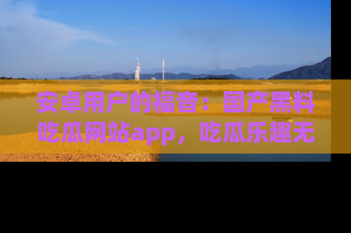 安卓用户的福音：国产黑料吃瓜网站app，吃瓜乐趣无穷尽！