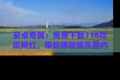 安卓专属：免费下载718吃瓜网红，带你体验娱乐圈内幕