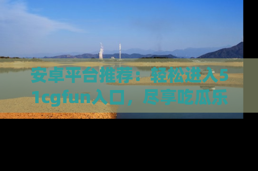 安卓平台推荐：轻松进入51cgfun入口，尽享吃瓜乐趣