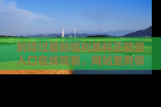别错过最新福利黑料正能量入口在线观看，网站里有你想看的所有秘密！