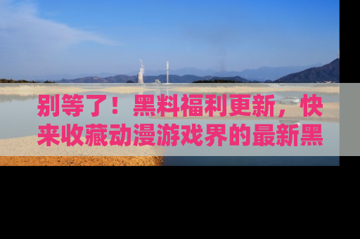 别等了！黑料福利更新，快来收藏动漫游戏界的最新黑料吧！