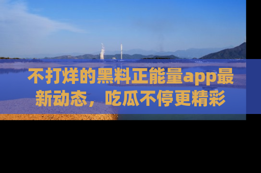 不打烊的黑料正能量app最新动态，吃瓜不停更精彩