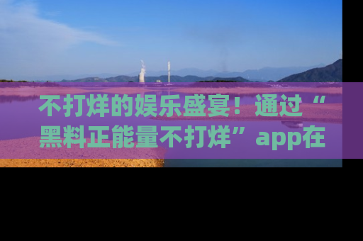 不打烊的娱乐盛宴！通过“黑料正能量不打烊”app在线观看最新内容，链接在此，不容错过！