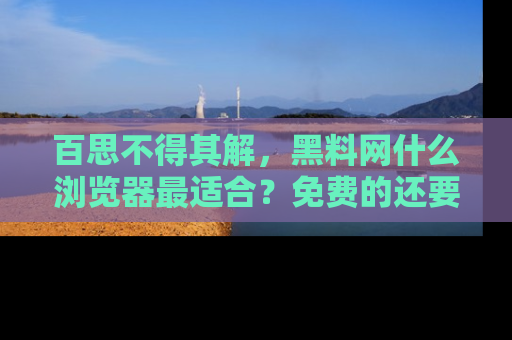 百思不得其解，黑料网什么浏览器最适合？免费的还要能吃瓜太难了！